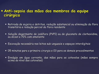  Anti-sepsia das mãos dos membros da equipeAnti-sepsia das mãos dos membros da equipe
cirúrgicacirúrgica
 Retirada de sujeira e detritos, redução substancial ou eliminação da floraRetirada de sujeira e detritos, redução substancial ou eliminação da flora
transitória e redução parcial da flora residentetransitória e redução parcial da flora residente
 Solução degermante de iodóforo (PVPI) ou de gluconato de clorhexidina,Solução degermante de iodóforo (PVPI) ou de gluconato de clorhexidina,
ou álcool a 70% com emolienteou álcool a 70% com emoliente
 Escovação necessária nos leitos sub-ungueais e espaços interdigitaisEscovação necessária nos leitos sub-ungueais e espaços interdigitais
 05 minutos para a primeira cirurgia e 03 para os demais procedimentos05 minutos para a primeira cirurgia e 03 para os demais procedimentos
 Enxágüe em água corrente, das mãos para os cotovelos (mãos sempreEnxágüe em água corrente, das mãos para os cotovelos (mãos sempre
acima do nível dos cotovelos)acima do nível dos cotovelos)
 