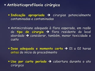  Antibioticoprofilaxia cirúrgicaAntibioticoprofilaxia cirúrgica
 Indicação apropriadaIndicação apropriada  cirurgias potencialmentecirurgias potencialmente
contaminadas e contaminadascontaminadas e contaminadas
 Antimicrobiano adequado à flora esperada, em razãoAntimicrobiano adequado à flora esperada, em razão
dodo tipo de cirurgiatipo de cirurgia  flora residente do localflora residente do local
abordadoabordado  considerar, também, menor toxicidade econsiderar, também, menor toxicidade e
custocusto
 Dose adequada e momento certoDose adequada e momento certo  01 a 02 horas01 a 02 horas
antesantes do início do procedimentodo início do procedimento
 Uso por curto períodoUso por curto período  cobertura durante o atocobertura durante o ato
cirúrgicocirúrgico
 