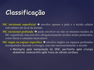 ISC incisional superficialISC incisional superficial  envolve apenas a pele e o tecido celularenvolve apenas a pele e o tecido celular
subcutâneo do local da incisãosubcutâneo do local da incisão
ISC incisional profundaISC incisional profunda  pode envolver ou não os mesmos tecidos dapode envolver ou não os mesmos tecidos da
ISC superficial, mas envolve obrigatoriamente tecidos moles profundos,ISC superficial, mas envolve obrigatoriamente tecidos moles profundos,
como fáscia e camadas muscularescomo fáscia e camadas musculares
ISC órgão ou espaço específicaISC órgão ou espaço específica  envolve órgãos ou espaços profundosenvolve órgãos ou espaços profundos
manipulados durante a cirurgia, mas não necessariamente a incisãomanipulados durante a cirurgia, mas não necessariamente a incisão
 Meningite após manipulação do SNC, peritonite após cirurgiaMeningite após manipulação do SNC, peritonite após cirurgia
abdominal, endocardite após troca de válvula cardíacaabdominal, endocardite após troca de válvula cardíaca
ClassificaçãoClassificação
 