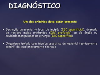 Um dos critérios deve estar presenteUm dos critérios deve estar presente
 Secreção purulenta no local da incisão (Secreção purulenta no local da incisão (ISC superficialISC superficial), drenada), drenada
de tecidos moles profundos (de tecidos moles profundos (ISC profundaISC profunda) ou de órgão ou) ou de órgão ou
cavidade manipulados na cirurgia (cavidade manipulados na cirurgia (ISC específicaISC específica))
 Organismo isolado com técnica asséptica de material teoricamenteOrganismo isolado com técnica asséptica de material teoricamente
estéril, de local previamente fechadoestéril, de local previamente fechado
DIAGNÓSTICODIAGNÓSTICO
 