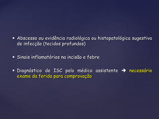  Abscesso ou evidência radiológica ou histopatológica sugestivaAbscesso ou evidência radiológica ou histopatológica sugestiva
de infecção (tecidos profundos)de infecção (tecidos profundos)
 Sinais inflamatórios na incisão e febreSinais inflamatórios na incisão e febre
 Diagnóstico de ISC pelo médico assistenteDiagnóstico de ISC pelo médico assistente  necessárionecessário
exame da ferida para comprovaçãoexame da ferida para comprovação
 