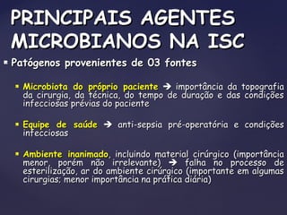  Patógenos provenientes de 03 fontesPatógenos provenientes de 03 fontes
 Microbiota do próprio pacienteMicrobiota do próprio paciente  importância da topografiaimportância da topografia
da cirurgia, da técnica, do tempo de duração e das condiçõesda cirurgia, da técnica, do tempo de duração e das condições
infecciosas prévias do pacienteinfecciosas prévias do paciente
 Equipe de saúdeEquipe de saúde  anti-sepsia pré-operatória e condiçõesanti-sepsia pré-operatória e condições
infecciosasinfecciosas
 Ambiente inanimadoAmbiente inanimado, incluindo material cirúrgico (importância, incluindo material cirúrgico (importância
menor, porém não irrelevante)menor, porém não irrelevante)  falha no processo defalha no processo de
esterilização, ar do ambiente cirúrgico (importante em algumasesterilização, ar do ambiente cirúrgico (importante em algumas
cirurgias; menor importância na prática diária)cirurgias; menor importância na prática diária)
PRINCIPAIS AGENTESPRINCIPAIS AGENTES
MICROBIANOS NA ISCMICROBIANOS NA ISC
 