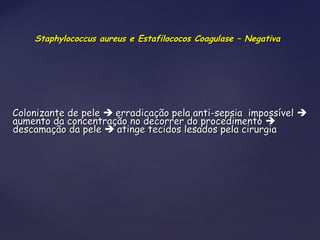 Staphylococcus aureus e Estafilococos Coagulase – NegativaStaphylococcus aureus e Estafilococos Coagulase – Negativa
Colonizante de peleColonizante de pele  erradicação pela anti-sepsia impossívelerradicação pela anti-sepsia impossível 
aumento da concentração no decorrer do procedimentoaumento da concentração no decorrer do procedimento 
descamação da peledescamação da pele  atinge tecidos lesados pela cirurgiaatinge tecidos lesados pela cirurgia
 