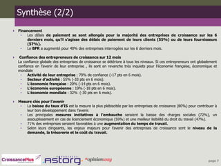 Synthèse (2/2)
 Financement
   •   Les délais de paiement se sont allongés pour la majorité des entreprises de croissance sur les 6
       derniers mois, qu’il s’agisse des délais de paiement de leurs clients (55%) ou de leurs fournisseurs
       (57%).
   •   Le BFR a augmenté pour 40% des entreprises interrogées sur les 6 derniers mois.

    Confiance des entrepreneurs de croissance sur 12 mois
    La confiance globale des entreprises de croissance se détériore à tous les niveaux. Si ces entrepreneurs ont globalement
    confiance en l’avenir de leur entreprise , ils sont en revanche très inquiets pour l’économie française, économique et
    mondiale
     •    Activité de leur entreprise : 79% de confiance (-17 pts en 6 mois).
     •    Secteur d’activité : 55% (-33 pts en 6 mois).
     •    L’économie française : 20% (-14 pts en 6 mois).
     •    L’économie européenne : 19% (-18 pts en 6 mois).
     •    L’économie mondiale : 32% (-30 pts en 6 mois).

 Mesure clés pour l’avenir
   •  La baisse du taux d’IS est la mesure la plus plébiscitée par les entreprises de croissance (80%) pour contribuer à
      leur bon développement dans l’avenir.
   •  Les principales mesures incitatives à l’embauche seraient la baisse des charges sociales (72%), un
      assouplissement en cas de licenciement économique (59%) et une meilleur lisibilité du droit du travail (47%).
   •  71% des entreprises seraient favorables à une augmentation du temps de travail.
   •  Selon leurs dirigeants, les enjeux majeurs pour l’avenir des entreprises de croissance sont le niveau de la
      demande, la trésorerie et le coût du travail.




                                                                                                                      page 7
 