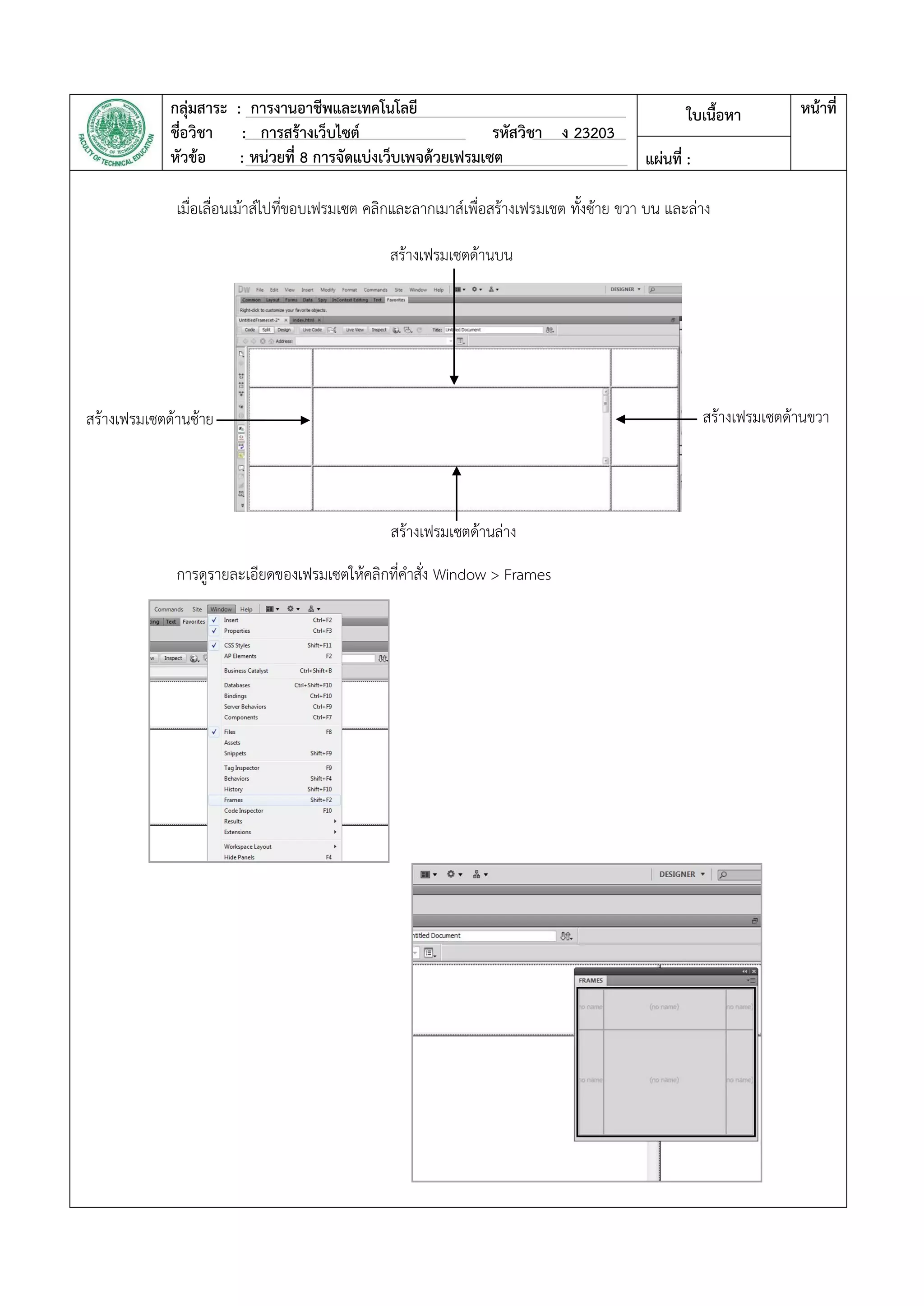 กลุ่มสาระ : การงานอาชีพและเทคโนโลยี
ชื่อวิชา : การสร้างเว็บไซต์ รหัสวิชา ง 23203
หัวข้อ : หน่วยที่ 8 การจัดแบ่งเว็บเพจด้วยเฟรมเซต
ใบเนื้อหา หน้าที่
แผ่นที่ :
เมื่อเลื่อนเม้าส์ไปที่ขอบเฟรมเซต คลิกและลากเมาส์เพื่อสร้างเฟรมเชต ทั้งซ้าย ขวา บน และล่าง
การดูรายละเอียดของเฟรมเซตให้คลิกที่คาสั่ง Window > Frames
สร้างเฟรมเซตด้านบน
สร้างเฟรมเซตด้านซ้าย
สร้างเฟรมเซตด้านล่าง
สร้างเฟรมเซตด้านขวา
 