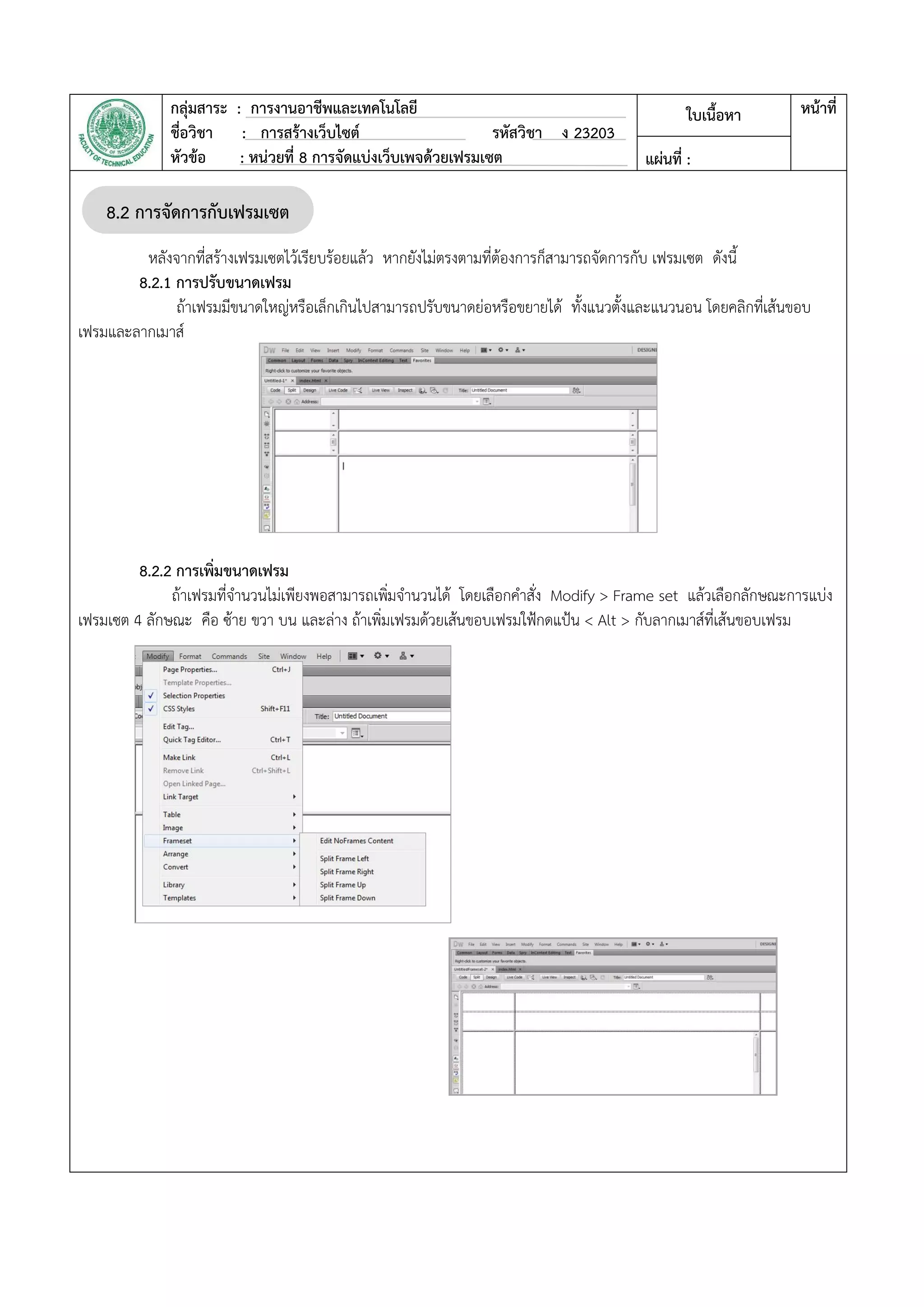 กลุ่มสาระ : การงานอาชีพและเทคโนโลยี
ชื่อวิชา : การสร้างเว็บไซต์ รหัสวิชา ง 23203
หัวข้อ : หน่วยที่ 8 การจัดแบ่งเว็บเพจด้วยเฟรมเซต
ใบเนื้อหา หน้าที่
แผ่นที่ :
หลังจากที่สร้างเฟรมเซตไว้เรียบร้อยแล้ว หากยังไม่ตรงตามที่ต้องการก็สามารถจัดการกับ เฟรมเซต ดังนี้
8.2.1 การปรับขนาดเฟรม
ถ้าเฟรมมีขนาดใหญ่หรือเล็กเกินไปสามารถปรับขนาดย่อหรือขยายได้ ทั้งแนวตั้งและแนวนอน โดยคลิกที่เส้นขอบ
เฟรมและลากเมาส์
8.2.2 การเพิ่มขนาดเฟรม
ถ้าเฟรมที่จานวนไม่เพียงพอสามารถเพิ่มจานวนได้ โดยเลือกคาสั่ง Modify > Frame set แล้วเลือกลักษณะการแบ่ง
เฟรมเซต 4 ลักษณะ คือ ซ้าย ขวา บน และล่าง ถ้าเพิ่มเฟรมด้วยเส้นขอบเฟรมใฟ้กดแป้น < Alt > กับลากเมาส์ที่เส้นขอบเฟรม
8.2 การจัดการกับเฟรมเซต
 