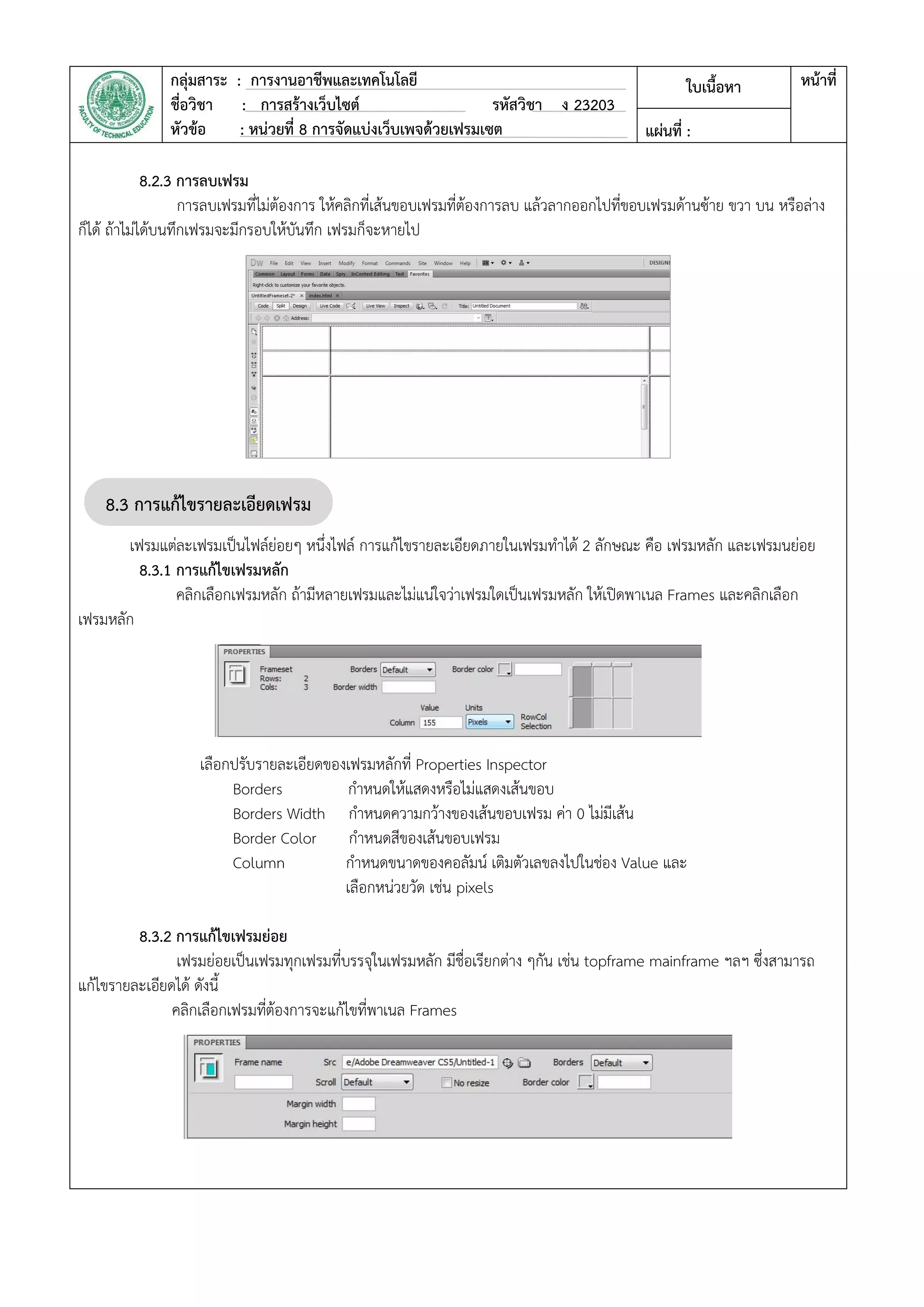 กลุ่มสาระ : การงานอาชีพและเทคโนโลยี
ชื่อวิชา : การสร้างเว็บไซต์ รหัสวิชา ง 23203
หัวข้อ : หน่วยที่ 8 การจัดแบ่งเว็บเพจด้วยเฟรมเซต
ใบเนื้อหา หน้าที่
แผ่นที่ :
8.2.3 การลบเฟรม
การลบเฟรมที่ไม่ต้องการ ให้คลิกที่เส้นขอบเฟรมที่ต้องการลบ แล้วลากออกไปที่ขอบเฟรมด้านซ้าย ขวา บน หรือล่าง
ก็ได้ ถ้าไม่ได้บนทึกเฟรมจะมีกรอบให้บันทึก เฟรมก็จะหายไป
เฟรมแต่ละเฟรมเป็นไฟล์ย่อยๆ หนึ่งไฟล์ การแก้ไขรายละเอียดภายในเฟรมทาได้ 2 ลักษณะ คือ เฟรมหลัก และเฟรมนย่อย
8.3.1 การแก้ไขเฟรมหลัก
คลิกเลือกเฟรมหลัก ถ้ามีหลายเฟรมและไม่แน่ใจว่าเฟรมใดเป็นเฟรมหลัก ให้เปิดพาเนล Frames และคลิกเลือก
เฟรมหลัก
เลือกปรับรายละเอียดของเฟรมหลักที่ Properties Inspector
Borders กาหนดให้แสดงหรือไม่แสดงเส้นขอบ
Borders Width กาหนดความกว้างของเส้นขอบเฟรม ค่า 0 ไม่มีเส้น
Border Color กาหนดสีของเส้นขอบเฟรม
Column กาหนดขนาดของคอลัมน์ เติมตัวเลขลงไปในช่อง Value และ
เลือกหน่วยวัด เช่น pixels
8.3.2 การแก้ไขเฟรมย่อย
เฟรมย่อยเป็นเฟรมทุกเฟรมที่บรรจุในเฟรมหลัก มีชื่อเรียกต่าง ๆกัน เช่น topframe mainframe ฯลฯ ซึ่งสามารถ
แก้ไขรายละเอียดได้ ดังนี้
คลิกเลือกเฟรมที่ต้องการจะแก้ไขที่พาเนล Frames
8.3 การแก้ไขรายละเอียดเฟรม
เซต
 