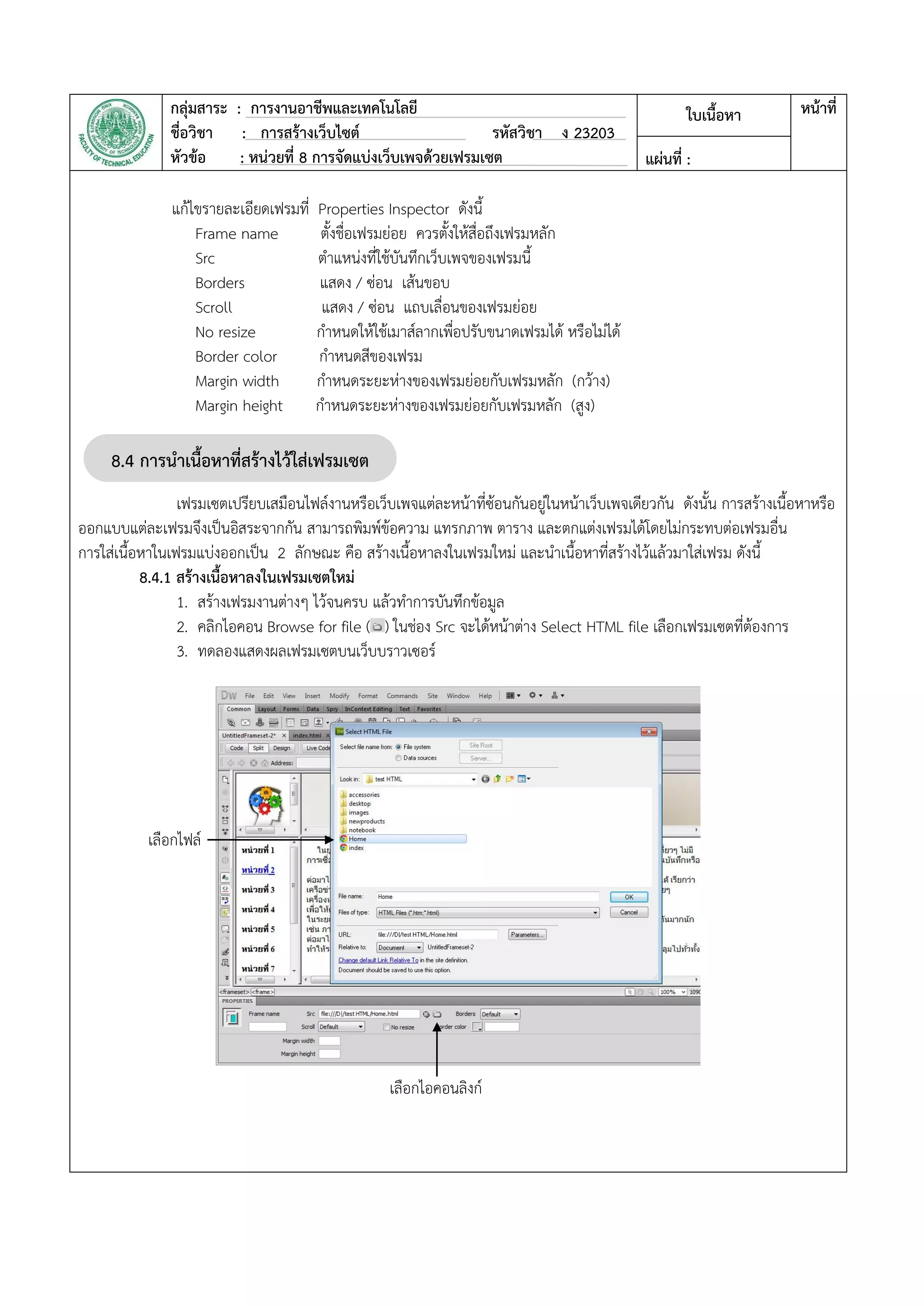 กลุ่มสาระ : การงานอาชีพและเทคโนโลยี
ชื่อวิชา : การสร้างเว็บไซต์ รหัสวิชา ง 23203
หัวข้อ : หน่วยที่ 8 การจัดแบ่งเว็บเพจด้วยเฟรมเซต
ใบเนื้อหา หน้าที่
แผ่นที่ :
แก้ไขรายละเอียดเฟรมที่ Properties Inspector ดังนี้
Frame name ตั้งชื่อเฟรมย่อย ควรตั้งให้สื่อถึงเฟรมหลัก
Src ตาแหน่งที่ใช้บันทึกเว็บเพจของเฟรมนี้
Borders แสดง / ซ่อน เส้นขอบ
Scroll แสดง / ซ่อน แถบเลื่อนของเฟรมย่อย
No resize กาหนดให้ใช้เมาส์ลากเพื่อปรับขนาดเฟรมได้ หรือไม่ได้
Border color กาหนดสีของเฟรม
Margin width กาหนดระยะห่างของเฟรมย่อยกับเฟรมหลัก (กว้าง)
Margin height กาหนดระยะห่างของเฟรมย่อยกับเฟรมหลัก (สูง)
เฟรมเซตเปรียบเสมือนไฟล์งานหรือเว็บเพจแต่ละหน้าที่ซ้อนกันอยู่ในหน้าเว็บเพจเดียวกัน ดังนั้น การสร้างเนื้อหาหรือ
ออกแบบแต่ละเฟรมจึงเป็นอิสระจากกัน สามารถพิมพ์ข้อความ แทรกภาพ ตาราง และตกแต่งเฟรมได้โดยไม่กระทบต่อเฟรมอื่น
การใส่เนื้อหาในเฟรมแบ่งออกเป็น 2 ลักษณะ คือ สร้างเนื้อหาลงในเฟรมใหม่ และนาเนื้อหาที่สร้างไว้แล้วมาใส่เฟรม ดังนี้
8.4.1 สร้างเนื้อหาลงในเฟรมเซตใหม่
1. สร้างเฟรมงานต่างๆ ไว้จนครบ แล้วทาการบันทึกข้อมูล
2. คลิกไอคอน Browse for file ( ) ในช่อง Src จะได้หน้าต่าง Select HTML file เลือกเฟรมเซตที่ต้องการ
3. ทดลองแสดงผลเฟรมเซตบนเว็บบราวเซอร์
8.4 การนาเนื้อหาที่สร้างไว้ใส่เฟรมเซต
เซต
เลือกไฟล์
เลือกไอคอนลิงก์
 