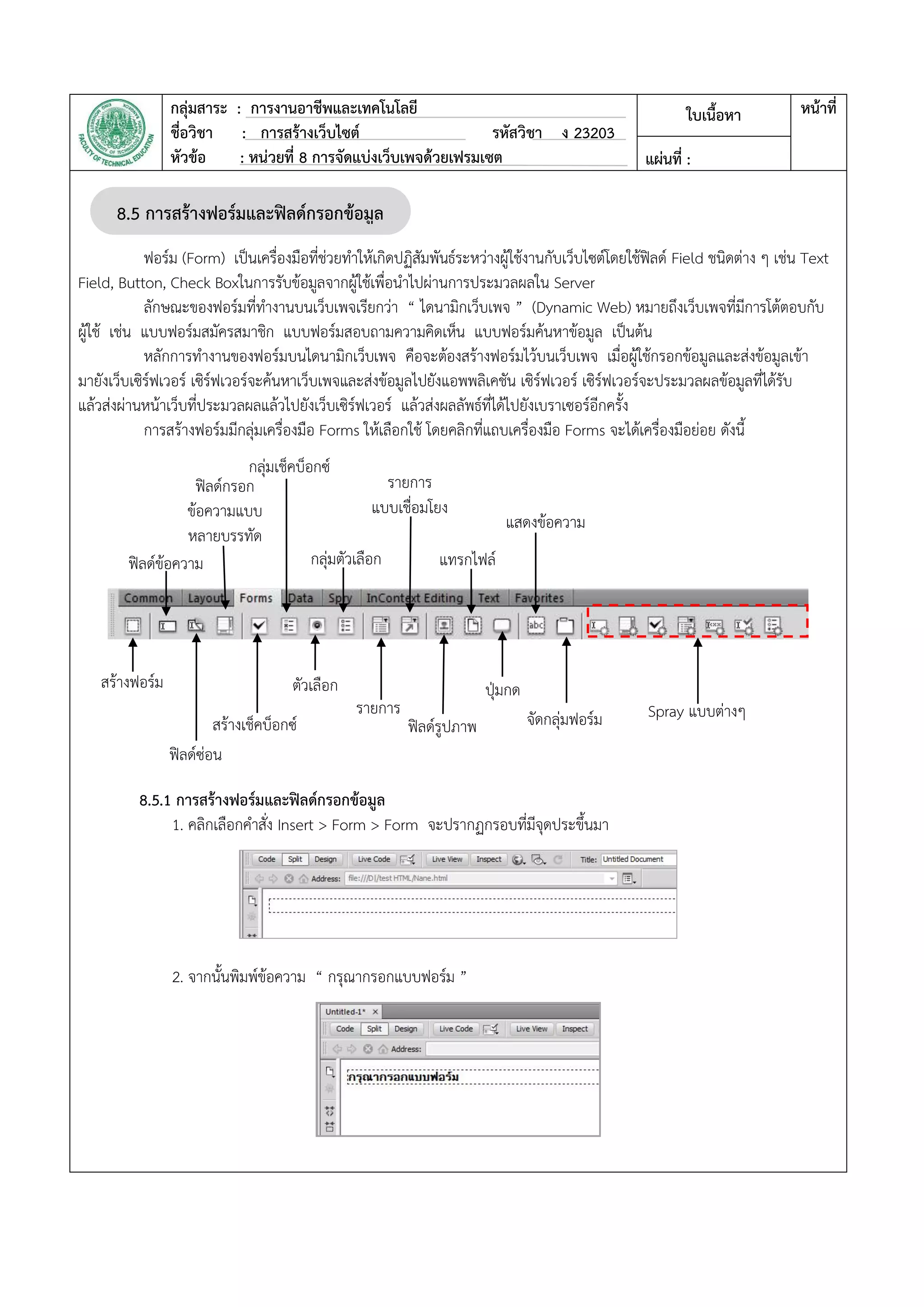 กลุ่มสาระ : การงานอาชีพและเทคโนโลยี
ชื่อวิชา : การสร้างเว็บไซต์ รหัสวิชา ง 23203
หัวข้อ : หน่วยที่ 8 การจัดแบ่งเว็บเพจด้วยเฟรมเซต
ใบเนื้อหา หน้าที่
แผ่นที่ :
ฟอร์ม (Form) เป็นเครื่องมือที่ช่วยทาให้เกิดปฏิสัมพันธ์ระหว่างผู้ใช้งานกับเว็บไซต์โดยใช้ฟิลด์ Field ชนิดต่าง ๆ เช่น Text
Field, Button, Check Boxในการรับข้อมูลจากผู้ใช้เพื่อนาไปผ่านการประมวลผลใน Server
ลักษณะของฟอร์มที่ทางานบนเว็บเพจเรียกว่า “ ไดนามิกเว็บเพจ ” (Dynamic Web) หมายถึงเว็บเพจที่มีการโต้ตอบกับ
ผู้ใช้ เช่น แบบฟอร์มสมัครสมาชิก แบบฟอร์มสอบถามความคิดเห็น แบบฟอร์มค้นหาข้อมูล เป็นต้น
หลักการทางานของฟอร์มบนไดนามิกเว็บเพจ คือจะต้องสร้างฟอร์มไว้บนเว็บเพจ เมื่อผู้ใช้กรอกข้อมูลและส่งข้อมูลเข้า
มายังเว็บเซิร์ฟเวอร์ เซิร์ฟเวอร์จะค้นหาเว็บเพจและส่งข้อมูลไปยังแอพพลิเคชัน เซิร์ฟเวอร์ เซิร์ฟเวอร์จะประมวลผลข้อมูลที่ได้รับ
แล้วส่งผ่านหน้าเว็บที่ประมวลผลแล้วไปยังเว็บเซิร์ฟเวอร์ แล้วส่งผลลัพธ์ที่ได้ไปยังเบราเซอร์อีกครั้ง
การสร้างฟอร์มมีกลุ่มเครื่องมือ Forms ให้เลือกใช้ โดยคลิกที่แถบเครื่องมือ Forms จะได้เครื่องมือย่อย ดังนี้
8.5.1 การสร้างฟอร์มและฟิลด์กรอกข้อมูล
1. คลิกเลือกคาสั่ง Insert > Form > Form จะปรากฏกรอบที่มีจุดประขึ้นมา
2. จากนั้นพิมพ์ข้อความ “ กรุณากรอกแบบฟอร์ม ”
8.5 การสร้างฟอร์มและฟิลด์กรอกข้อมูล
สร้างฟอร์ม
ฟิลด์ซ่อน
สร้างเช็คบ็อกซ์
ตัวเลือก
รายการ
ฟิลด์รูปภาพ
ปุ่มกด
จัดกลุ่มฟอร์ม Spray แบบต่างๆ
ฟิลด์ข้อความ
ฟิลด์กรอก
ข้อความแบบ
หลายบรรทัด
กลุ่มเช็คบ็อกซ์
กลุ่มตัวเลือก
รายการ
แบบเชื่อมโยง
แทรกไฟล์
แสดงข้อความ
 