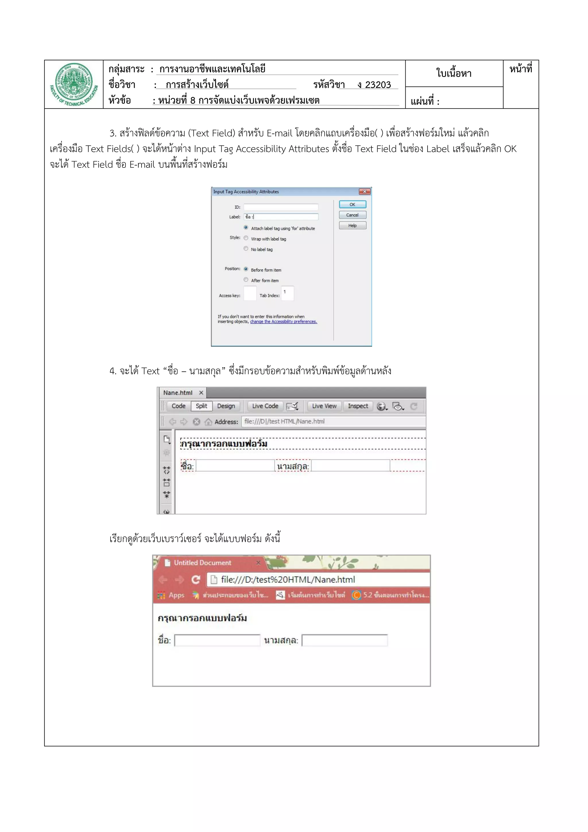 กลุ่มสาระ : การงานอาชีพและเทคโนโลยี
ชื่อวิชา : การสร้างเว็บไซต์ รหัสวิชา ง 23203
หัวข้อ : หน่วยที่ 8 การจัดแบ่งเว็บเพจด้วยเฟรมเซต
ใบเนื้อหา หน้าที่
แผ่นที่ :
3. สร้างฟิลด์ข้อความ (Text Field) สาหรับ E-mail โดยคลิกแถบเครื่องมือ( ) เพื่อสร้างฟอร์มใหม่ แล้วคลิก
เครื่องมือ Text Fields( ) จะได้หน้าต่าง Input Tag Accessibility Attributes ตั้งชื่อ Text Field ในช่อง Label เสร็จแล้วคลิก OK
จะได้ Text Field ชื่อ E-mail บนพื้นที่สร้างฟอร์ม
4. จะได้ Text “ชื่อ – นามสกุล” ซึ่งมีกรอบข้อความสาหรับพิมพ์ข้อมูลด้านหลัง
เรียกดูด้วยเว็บเบราว์เซอร์ จะได้แบบฟอร์ม ดังนี้
 