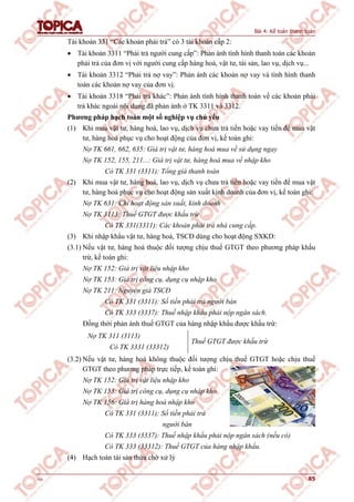 Bài 4: Kế toán thanh toán
v1.0 85
Tài khoản 331 “Các khoản phải trả” có 3 tài khoản cấp 2:
 Tài khoản 3311 “Phải trả người cung cấp”: Phản ánh tình hình thanh toán các khoản
phải trả của đơn vị với người cung cấp hàng hoá, vật tư, tài sản, lao vụ, dịch vụ...
 Tài khoản 3312 “Phải trả nợ vay”: Phản ánh các khoản nợ vay và tình hình thanh
toán các khoản nợ vay của đơn vị.
 Tài khoản 3318 “Phải trả khác”: Phản ánh tình hình thanh toán về các khoản phải
trả khác ngoài nội dung đã phản ánh ở TK 3311 và 3312.
Phương pháp hạch toán một số nghiệp vụ chủ yếu
(1) Khi mua vật tư, hàng hoá, lao vụ, dịch vụ chưa trả tiền hoặc vay tiền để mua vật
tư, hàng hoá phục vụ cho hoạt động của đơn vị, kế toán ghi:
Nợ TK 661, 662, 635: Giá trị vật tư, hàng hoá mua về sử dụng ngay
Nợ TK 152, 155, 211...: Giá trị vật tư, hàng hoá mua về nhập kho
Có TK 331 (3311): Tổng giá thanh toán
(2) Khi mua vật tư, hàng hoá, lao vụ, dịch vụ chưa trả tiền hoặc vay tiền để mua vật
tư, hàng hoá phục vụ cho hoạt động sản xuất kinh doanh của đơn vị, kế toán ghi:
Nợ TK 631: Chi hoạt động sản xuất, kinh doanh
Nợ TK 3113: Thuế GTGT được khấu trừ
Có TK 331(3311): Các khoản phải trả nhà cung cấp.
(3) Khi nhập khẩu vật tư, hàng hoá, TSCĐ dùng cho hoạt động SXKD:
(3.1) Nếu vật tư, hàng hoá thuộc đối tượng chịu thuế GTGT theo phương pháp khấu
trừ, kế toán ghi:
Nợ TK 152: Giá trị vật liệu nhập kho
Nợ TK 153: Giá trị công cụ, dụng cụ nhập kho
Nợ TK 211: Nguyên giá TSCĐ
Có TK 331 (3311): Số tiền phải trả người bán
Có TK 333 (3337): Thuế nhập khẩu phải nộp ngân sách.
Đồng thời phản ánh thuế GTGT của hàng nhập khẩu được khấu trừ:
Nợ TK 311 (3113)
Có TK 3331 (33312)
Thuế GTGT được khấu trừ
(3.2) Nếu vật tư, hàng hoá không thuộc đối tượng chịu thuế GTGT hoặc chịu thuế
GTGT theo phương pháp trực tiếp, kế toán ghi:
Nợ TK 152: Giá trị vật liệu nhập kho
Nợ TK 153: Giá trị công cụ, dụng cụ nhập kho
Nợ TK 156: Giá trị hàng hoá nhập kho
Có TK 331 (3311): Số tiền phải trả
người bán
Có TK 333 (3337): Thuế nhập khẩu phải nộp ngân sách (nếu có)
Có TK 333 (33312): Thuế GTGT của hàng nhập khẩu.
(4) Hạch toán tài sản thừa chờ xử lý
 