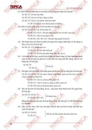 Bài 4: Kế toán thanh toán
86 v1.0
(4.1) Khi kiểm kê phát hiện tài sản thừa chưa rõ nguyên nhân, kế toán ghi:
Nợ TK 111: Số tiền mặt thừa
Nợ TK 152: Giá trị vật liệu, dụng cụ thừa
Nợ TK 155: Giá trị sản phẩm, hàng hoá thừa
Có TK 331 (3318): Các khoản phải trả khác.
(4.2) Khi có quyết định xử lý số tài sản thừa, kế toán ghi:
Nợ TK 331 (3318): Các khoản phải trả
Có TK 331 (3311): Nếu ghi tăng nợ phải trả cho nhà cung cấp
Có TK 152: Nếu trả lại người bán
Có TK 461, 462, 465, 441: Nếu ghi tăng nguồn kinh phí.
(5) Khi thanh toán các khoản nợ phải trả người bán, người nhận thầu về xây dựng cơ
bản, trả nợ vay, kế toán ghi:
Nợ TK 331: Các khoản phải trả
Có TK 111: Số tiền mặt xuất quỹ
Có TK 112: Số tiền gửi ngân hàng, kho bạc rút ra.
(6) Cuối niên độ kế toán, sau khi thoả thuận với khách hàng, kế toán lập bảng thanh
toán nợ bù trừ giữa nợ phải trả và phải thu của cùng một đối tượng, căn cứ vào
bảng này, kế toán ghi:
Nợ TK 331
Có TK 311
Số bù trừ
(7) Khi phát sinh các khoản chiết khấu giảm giá khi mua vật tư, hàng hoá, kế toán ghi:
Nợ TK 331 (3311): Số tiền được hưởng chiết khấu, giảm giá khi mua vật liệu,
công cụ dụng cụ, hàng hoá
Có TK 152: Giá trị vật liệu được giảm trừ
Có TK 153: Giá trị công cụ, dụng cụ được giảm trừ
Có TK 156: Giá trị hàng hoá được giảm trừ.
(8) Khi rút dự toán chi hoạt động, dự án... ứng trước hoặc thanh toán cho người bán,
kế toán ghi:
Nợ TK 331 (3311)
Có TK 461, 462, 465
Số thanh toán
Đồng thời ghi giảm dự toán chi hoạt động, dự án. Kế toán ghi: Có TK 008 hoặc ghi
Có TK 009
(9) Đối với học sinh, sinh viên, khi phản ánh chi phí các bữa ăn hoặc đưa đón học
sinh, kế toán ghi:
Nợ TK 331 (33181)
Có TK 111
Tiền chi cho bữa ăn hoặc đưa đón nhân viên
 