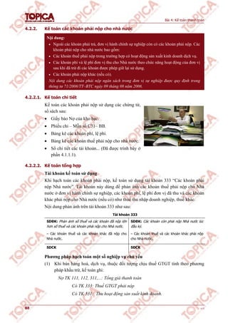 Bài 4: Kế toán thanh toán
88 v1.0
4.2.2. Kế toán các khoản phải nộp cho nhà nước
Nội dung:
 Ngoài các khoản phải trả, đơn vị hành chính sự nghiệp còn có các khoản phải nộp. Các
khoản phải nộp cho nhà nước bao gồm:
 Các khoản thuế phải nộp trong trường hợp có hoạt động sản xuất kinh doanh dịch vụ.
 Các khoản phí và lệ phí đơn vị thu cho Nhà nước theo chức năng hoạt động của đơn vị
sau khi đã trừ đi các khoản được phép giữ lại sử dụng.
 Các khoản phải nộp khác (nếu có).
Nội dung các khoản phải nộp ngân sách trong đơn vị sự nghiệp được quy định trong
thông tư 71/2006/TT–BTC ngày 09 tháng 08 năm 2006.
4.2.2.1. Kế toán chi tiết
Kế toán các khoản phải nộp sử dụng các chứng từ,
sổ sách sau:
 Giấy báo Nợ của kho bạc.
 Phiếu chi – Mẫu số C31– BB.
 Bảng kê các khoản phí, lệ phí.
 Bảng kê các khoản thuế phải nộp cho nhà nước.
 Sổ chi tiết các tài khoản... (Đã được trình bày ở
phần 4.1.1.1).
4.2.2.2. Kế toán tổng hợp
Tài khoản kế toán sử dụng
Khi hạch toán các khoản phải nộp, kế toán sử dụng tài khoản 333 “Các khoản phải
nộp Nhà nước”. Tài khoản này dùng để phản ánh các khoản thuế phải nộp cho Nhà
nước ở đơn vị hành chính sự nghiệp, các khoản phí, lệ phí đơn vị đã thu và các khoản
khác phải nộp cho Nhà nước (nếu có) như thuế thu nhập doanh nghiệp, thuế khác.
Nội dung phản ánh trên tài khoản 333 như sau:
Tài khoản 333
SDĐK: Phản ánh số thuế và các khoản đã nộp lớn
hơn số thuế và các khoản phải nộp cho Nhà nước.
SDĐK: Các khoản còn phải nộp Nhà nước lúc
đầu kỳ.
– Các khoản thuế và các khoản khác đã nộp cho
Nhà nước.
– Các khoản thuế và các khoản khác phải nộp
cho Nhà nước.
SDCK SDCK
Phương pháp hạch toán một số nghiệp vụ chủ yếu
(1) Khi bán hàng hoá, dịch vụ, thuộc đối tượng chịu thuế GTGT tính theo phương
pháp khấu trừ, kế toán ghi:
Nợ TK 111, 112, 311,...: Tổng giá thanh toán
Có TK 333: Thuế GTGT phải nộp
Có TK 531: Thu hoạt động sản xuất kinh doanh.
 