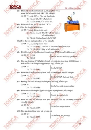 Bài 4: Kế toán thanh toán
v1.0 89
(2) Phản ánh các khoản thu thanh lý, nhượng bán TSCĐ
thuộc đối tượng chịu thuế GTGT, kế toán ghi:
Nợ TK 111, 112, 311,...: Tổng giá thanh toán
Có TK 333: Thuế GTGT phải nộp
Có TK 511 (5118): Các khoản thu.
(3) Phản ánh số tiền thu về cho thuê TSCĐ:
(3.1) Nếu thu từng kỳ, kế toán ghi:
Nợ TK 111, 112: Tổng số tiền nhận
Có TK 333 (3331): Thuế GTGT tính trên số
tiền nhận trong kỳ
Có TK 531: Số thu chưa có thuế GTGT.
(3.2) Nếu thu tiền trước cho nhiều kỳ, kế toán ghi:
Nợ TK 111, 112: Tổng số tiền nhận
Có TK 333 (3331): Thuế GTGT tính trên tổng số tiền nhận
Có TK 331 (3318): Tổng số tiền nhận trước.
(4) Định kỳ, tính và ghi nhận doanh thu cho thuê TSCĐ trong kỳ, kế toán ghi:
Nợ TK 331 (3318)
Có TK 531
Doanh thu cho thuê được ghi nhận
(5) Khi xác định thuế GTGT phải nộp tính trên phần thu hoạt động SXKD (ở đơn vị
tính thuế GTGT theo phương pháp trực tiếp), kế toán ghi:
Nợ TK 531
Có TK 333 (3331)
Số thuế GTGT
(6) Phản ánh số thuế tiêu thụ đặc biệt, thuế xuất khẩu phải nộp, kế toán ghi:
Nợ TK 531
Có TK 333 (3337)
Số thuế GTGT, thuế xuất khẩu
(7) Định kỳ tính thuế thu nhập doanh nghiệp phải nộp, kế toán ghi:
Nợ TK 421
Có TK 333 (3334)
Số thuế thu nhập doanh nghiệp
(8) Phản ánh các khoản phí, lệ phí đơn vị phải nộp ngân sách, kế toán ghi:
Nợ TK 511 (5111)
Có TK 333 (3332)
Số phí, lệ phí phải nộp
(9) Phản ánh thuế thu nhập cá nhân phải nộp được khấu trừ vào lương của nhân
viên, kế toán ghi:
Nợ TK 334
Có TK 333 (3337)
Số thuế thu nhập cá nhân
(10) Khi xác định số thuế môn bài, kế toán ghi:
Nợ TK 631
Có TK 333 (3337)
Số thuế môn bài phải nộp
 