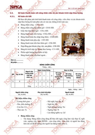 Bài 4: Kế toán thanh toán
v1.0 91
4.3. Kế toán thanh toán với công nhân viên và các khoản trích nộp theo lương
4.3.1. Kế toán chi tiết
Để theo dõi phản ánh tình hình thanh toán với công chức, viên chức và các khoản trích
nộp theo lương kế toán phải căn cứ vào các chứng từ kế toán sau:
 Bảng chấm công – C01a–HD.
 Bảng chấm công làm thêm giờ – C01b–HD.
 Giấy báo làm thêm giờ – C01c–HD.
 Bảng thanh toán tiền lương – C02a–HD.
 Bảng thanh toán thu nhập tăng thêm – C02b–HD.
 Bảng thanh toán phụ cấp – C05–HD.
 Bảng thanh toán tiền làm thêm giờ – C06–HD.
 Hợp đồng giao khoán công việc, sản phẩm – C08–HD.
 Bảng kê trích nộp các khoản theo lương – C11–HD.
 Phiếu nghỉ hưởng bảo hiểm xã hội.
 Bảng thanh toán tiền thuê ngoài...
Đơn vị:……………
Bộ phận:…………
BẢNG CHẤM CÔNG
Tháng... năm...
Ngày trong tháng Quy ra công
Stt Họ và tên
Ngạch bậc
lương hoặc
cấp bậc
chức vụ
1 2 3 ... 31
Số công
hưởng
lương thời
gian
Số công
nghỉ không
lương
Số công
hưởng
BHXH
A B C 1 2 3 4 31 32 33 34
Cộng x x x x x
Ngày... tháng... năm...
Người chấm công
(Ký, họ tên)
Phụ trách bộ phận
(Ký, họ tên)
Người duyệt
(Ký, họ tên)
Ký hiệu chấm công
– Lương thời gian: +
– Ốm, điều dưỡng: Ô
– Con ốm: Cô
– Thai sản: Ts
– Hội nghị, học tập: H
– Nghỉ bù: Nb
– Nghỉ không lương: No
– Ngừng việc: N
– Lao động nghĩa vụ: Lđ
 Bảng chấm công
o Tác dụng: Bảng chấm công dùng để theo dõi ngày công làm việc thực tế, nghỉ
việc, ngừng việc, nghỉ BHXH... của công chức, viên chức và người lao động
làm căn cứ để trả lương cho người lao động trong đơn vị.
 