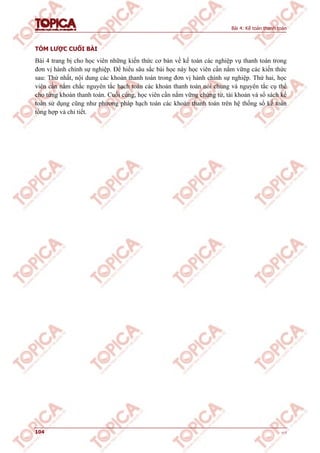 Bài 4: Kế toán thanh toán
104 v1.0
TÓM LƯỢC CUỐI BÀI
Bài 4 trang bị cho học viên những kiến thức cơ bản về kế toán các nghiệp vụ thanh toán trong
đơn vị hành chính sự nghiệp. Để hiểu sâu sắc bài học này học viên cần nắm vững các kiến thức
sau: Thứ nhất, nội dung các khoản thanh toán trong đơn vị hành chính sự nghiệp. Thứ hai, học
viên cần nắm chắc nguyên tắc hạch toán các khoản thanh toán nói chung và nguyên tắc cụ thể
cho từng khoản thanh toán. Cuối cùng, học viên cần nắm vững chứng từ, tài khoản và sổ sách kế
toán sử dụng cũng như phương pháp hạch toán các khoản thanh toán trên hệ thống sổ kế toán
tổng hợp và chi tiết.
 