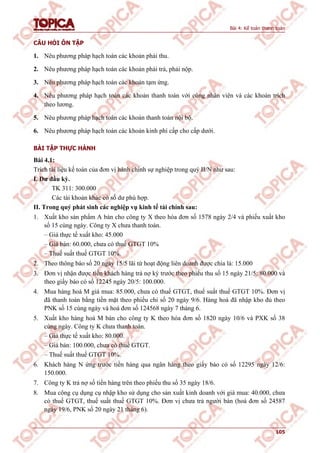 Bài 4: Kế toán thanh toán
105
CÂU HỎI ÔN TẬP
1. Nêu phương pháp hạch toán các khoản phải thu.
2. Nêu phương pháp hạch toán các khoản phải trả, phải nộp.
3. Nêu phương pháp hạch toán các khoản tạm ứng.
4. Nêu phương pháp hạch toán các khoản thanh toán với công nhân viên và các khoản trích
theo lương.
5. Nêu phương pháp hạch toán các khoản thanh toán nội bộ.
6. Nêu phương pháp hạch toán các khoản kinh phí cấp cho cấp dưới.
BÀI TẬP THỰC HÀNH
Bài 4.1:
Trích tài liệu kế toán của đơn vị hành chính sự nghiệp trong quý II/N như sau:
I. Dư đầu kỳ.
TK 311: 300.000
Các tài khoản khác có số dư phù hợp.
II. Trong quý phát sinh các nghiệp vụ kinh tế tài chính sau:
1. Xuất kho sản phẩm A bán cho công ty X theo hóa đơn số 1578 ngày 2/4 và phiếu xuất kho
số 15 cùng ngày. Công ty X chưa thanh toán.
– Giá thực tế xuất kho: 45.000
– Giá bán: 60.000, chưa có thuế GTGT 10%
– Thuế suất thuế GTGT 10%.
2. Theo thông báo số 20 ngày 15/5 lãi từ hoạt động liên doanh được chia là: 15.000
3. Đơn vị nhận được tiền khách hàng trả nợ kỳ trước theo phiếu thu số 15 ngày 21/5: 80.000 và
theo giấy báo có số 12245 ngày 20/5: 100.000.
4. Mua hàng hoá M giá mua: 85.000, chưa có thuế GTGT, thuế suất thuế GTGT 10%. Đơn vị
đã thanh toán bằng tiền mặt theo phiếu chi số 20 ngày 9/6. Hàng hoá đã nhập kho đủ theo
PNK số 15 cùng ngày và hoá đơn số 124568 ngày 7 tháng 6.
5. Xuất kho hàng hoá M bán cho công ty K theo hóa đơn số 1820 ngày 10/6 và PXK số 38
cùng ngày. Công ty K chưa thanh toán.
– Giá thực tế xuất kho: 80.000.
– Giá bán: 100.000, chưa có thuế GTGT.
– Thuế suất thuế GTGT 10%.
6. Khách hàng N ứng trước tiền hàng qua ngân hàng theo giấy báo có số 12295 ngày 12/6:
150.000.
7. Công ty K trả nợ số tiền hàng trên theo phiếu thu số 35 ngày 18/6.
8. Mua công cụ dụng cụ nhập kho sử dụng cho sản xuất kinh doanh với giá mua: 40.000, chưa
có thuế GTGT, thuế suất thuế GTGT 10%. Đơn vị chưa trả người bán (hoá đơn số 24587
ngày 19/6, PNK số 20 ngày 21 tháng 6).
 