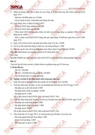 Bài 4: Kế toán thanh toán
106 v1.0
9. Khấu trừ khoản phải thu và phải trả của Công ty X theo biên bản đối chiếu công nợ số 02
ngày 25/6:
– Phải thu 160.000, phải trả 178.000.
– Số còn phải trả đơn vị đã thanh toán bằng tiền mặt.
10. Cuối tháng, đơn vị khấu trừ thuế GTGT:
– Số thuế GTGT được khấu trừ: 62.000.
– Số thuế GTGT phải nộp 20.000.
– Phần thuế GTGT không được khấu trừ tính vào chi hoạt động sự nghiệp 4.000, chi hoạt
động dự án 3.000.
– Đơn vị được hoàn thuế GTGT bằng tiền gửi ngân hàng 35.000 theo giấy báo nợ số 14556
ngày 27/6.
11. Ngày 30/6, kiểm kê tiền mặt phát hiện thiếu chưa rõ lý do: 12.000.
12. Xử lý số tiền mặt thiếu tháng 2 khấu trừ vào lương tháng 6: 1.000.
13. Báo cáo quyết toán chi hoạt động năm trước được duyệt số phải thu hồi 30.000.
Yêu cầu: Định khoản các nghiệp vụ kinh tế tài chính phát sinh.
Biết rằng:
Bộ phận SXKD sản xuất hàng hóa chịu thuế GTGT và tính thuế theo phương pháp khấu trừ.
Bài 4.2
Trích tài liệu kế toán của đơn vị hành chính sự nghiệp trong quý IV như sau:
I. Số dư đầu kỳ:
TK 331: 220.000
TK 312: 120.000 (Chi tiết cán bộ B: 120.000)
Các tài khoản khác có số dư phù hợp.
II. Nghiệp vụ kinh tế tài chính phát sinh trong quý như sau:
1. Xuất tiền mặt trả nợ người bán theo phiếu chi số 15 ngày 3/10: 28.000.
2. Tính tiền điện phải trả phục vụ cho các bộ phận theo hoá đơn số 541236 ngày 15/10:
– Bộ phận sản xuất kinh doanh: 8.000
– Bộ phận hành chính sự nghiệp: 10.000
– Bộ phận dự án: 3.000
Tất cả đều chưa có thuế GTGT, thuế suất thuế GTGT: 10%.
3. Tính tiền điện thoại phải trả phục vụ cho các bộ phận theo hoá đơn số 35641 ngày 16/10:
– Bộ phận sản xuất kinh doanh: 5.000
– Bộ phận hành chính sự nghiệp: 7.000
– Bộ phận dự án: 2.000
Tất cả đều chưa có thuế GTGT, thuế suất thuế GTGT: 10%.
4. Theo biên bản số 15 ngày 20/11 số vật liệu thừa quý III được xử lý như sau:
– Bổ sung nguồn kinh phí hoạt động: 5.000
– Giảm chi hoạt động: 2.000
– Bổ sung quỹ cơ quan: 2.500
 