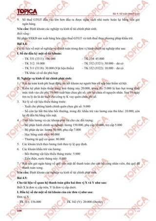 Bài 4: Kế toán thanh toán
108 v1.0
9. Số thuế GTGT đầu vào lớn hơn đầu ra được ngân sách nhà nước hoàn lại bằng tiền gửi
ngân hàng.
Yêu cầu: Định khoản các nghiệp vụ kinh tế tài chính phát sinh.
Biết rằng:
Bộ phận SXKD sản xuất hàng hóa chịu thuế GTGT và tính thuế theo phương pháp khấu trừ.
Bài 4.4:
Có tài liệu về một số nghiệp vụ thanh toán trong đơn vị hành chính sự nghiệp như sau:
I. Số dư đầu kỳ một số tài khoản:
– TK 331 (3311): 100.000
– TK 312: 10.000
– TK 311 (3118): 30.000 (Vật liệu thiếu)
– TK khác có số dư phù hợp
– TK 334: 45.000
– TK 332 (3321): 50.000 – dư có
– TK 332 (3322): 10.000 – dư có
II. Nghiệp vụ kinh tế tài chính phát sinh:
1. Rút dự toán kinh phí hoạt động trả hết khoản nợ người bán và nộp bảo hiểm xã hội.
2. Kiểm kê phát hiện thiếu hàng hoá tháng này 20.000, trong đó: 5.000 là hao hụt trong định
mức tính vào chi phí, 10.000 xuất bán chưa ghi sổ, còn lại chưa rõ nguyên nhân. Sau 10 ngày
tìm ra lý do là do xuất cho công ty K vay quên chưa ghi sổ.
3. Xử lý số vật liệu thiếu tháng trước:
– Xuất cho phòng hành chính quên chưa ghi sổ: 9.000
– Số còn lại bắt thủ kho bồi thường, trong đó: khấu trừ vào lương của thủ kho: 10.000, còn
lại đã đền bù bằng tiền mặt.
4. Tính tiền lương và các khoản phải trả cho các đối tượng:
– Bộ phận hành chính sự nghiệp: lương 150.000, phụ cấp 10.000, trợ cấp 5.000
– Bộ phận dự án: lương 50.000, phụ cấp 7.000
– Học bổng sinh viên: 60.000
– Thưởng từ quỹ cơ quan: 80.000
5. Các khoản trích theo lương tính theo tỷ lệ quy định.
6. Các khoản khấu trừ vào lương:
– Bồi thường vật liệu thiếu tháng trước: 5.000
– Tiền điện, nước tháng này: 8.000
7. Rút tiền gửi ngân hàng về quỹ tiền mặt để thanh toán cho cán bộ công nhân viên, thủ quỹ đã
thanh toán xong.
Yêu cầu: Định khoản các nghiệp vụ kinh tế tài chính phát sinh.
Bài 4.5:
Cho tài liệu về quan hệ thanh toán giữa hai đơn vị X và Y như sau:
Biết X là đơn vị cấp trên, Y là đơn vị cấp dưới.
I. Đầu kỳ số dư một số tài khoản của các đơn vị như sau:
Đơn vị X
– TK 111: 156.000 – TK 342 (Y): 20.000 (Dư nợ)
 