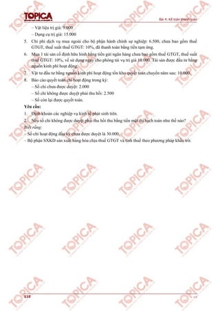 Bài 4: Kế toán thanh toán
110 v1.0
– Vật liệu trị giá: 9.000
– Dụng cụ trị giá: 15.000
5. Chi phí dịch vụ mua ngoài cho bộ phận hành chính sự nghiệp: 6.500, chưa bao gồm thuế
GTGT, thuế suất thuế GTGT: 10%, đã thanh toán bằng tiền tạm ứng.
6. Mua 1 tài sản cố định hữu hình bằng tiền gửi ngân hàng chưa bao gồm thuế GTGT, thuế suất
thuế GTGT: 10%, về sử dụng ngay cho phòng tài vụ trị giá 10.000. Tài sản được đầu tư bằng
nguồn kinh phí hoạt động.
7. Vật tư đầu tư bằng nguồn kinh phí hoạt động tồn kho quyết toán chuyển năm sau: 10.000.
8. Báo cáo quyết toán chi hoạt động trong kỳ:
– Số chi chưa được duyệt: 2.000
– Số chi không được duyệt phải thu hồi: 2.500
– Số còn lại được quyết toán.
Yêu cầu:
1. Định khoản các nghiệp vụ kinh tế phát sinh trên.
2. Nếu số chi không được duyệt phải thu hồi thu bằng tiền mặt thì hạch toán như thế nào?
Biết rằng:
– Số chi hoạt động đầu kỳ chưa được duyệt là 30.000.
– Bộ phận SXKD sản xuất hàng hóa chịu thuế GTGT và tính thuế theo phương pháp khấu trừ.
 