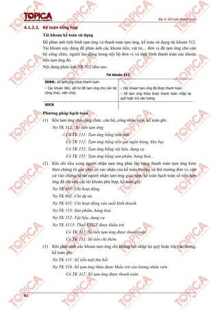 Bài 4: Kế toán thanh toán
82 v1.0
4.1.2.2. Kế toán tổng hợp
Tài khoản kế toán sử dụng
Để phản ánh tình hình tạm ứng và thanh toán tạm ứng, kế toán sử dụng tài khoản 312.
Tài khoản này dùng để phản ánh các khoản tiền, vật tư,... đơn vị đã tạm ứng cho cán
bộ công chức, người lao động trong nội bộ đơn vị và tình hình thanh toán các khoản
tiền tạm ứng đó.
Nội dung phản ánh TK 312 như sau:
Tài khoản 312
SDĐK: Số tạm ứng chưa thanh toán.
– Các khoản tiền, vật tư đã tạm ứng cho cán bộ
công chức, viên chức.
– Các khoản tạm ứng đã được thanh toán.
– Số tạm ứng thừa được thanh toán nhập lại
quỹ hoặc trừ vào lương.
SDCK
Phương pháp hạch toán
(1) Khi tạm ứng cho công chức, cán bộ, công nhân viên, kế toán ghi:
Nợ TK 312: Số tiền tạm ứng
Có TK 111: Tạm ứng bằng tiền mặt
Có TK 112: Tạm ứng bằng tiền gửi ngân hàng, kho bạc
Có TK 152: Tạm ứng bằng vật liệu, dụng cụ
Có TK 155: Tạm ứng bằng sản phẩm, hàng hoá...
(2) Khi chi tiêu xong người nhận tạm ứng phải lập bảng thanh toán tạm ứng kèm
theo chứng từ gốc phải có xác nhận của kế toán trưởng và thủ trưởng đơn vị, căn
cứ vào chứng từ do người nhận tạm ứng giao nộp, kế toán hạch toán số tiền tạm
ứng đã chi vào các tài khoản phù hợp, kế toán ghi:
Nợ TK 661: Chi hoạt động
Nợ TK 662: Chi dự án
Nợ TK 631: Chi hoạt động sản xuất kinh doanh
Nợ TK 155: Sản phẩm, hàng hoá
Nợ TK 152: Vật liệu, dụng cụ
Nợ TK 3113: Thuế GTGT được khấu trừ
Có TK 312: Số tiền tạm ứng được thanh toán
Có TK 111: Số tiền chi thêm.
(3) Khi phát sinh các khoản tạm ứng chi không hết nhập lại quỹ hoặc trừ vào lương,
kế toán ghi:
Nợ TK 111: Số tiền mặt thu hồi
Nợ TK 334: Số tạm ứng thừa được khấu trừ vào lương nhân viên
Có TK 312: Số tạm ứng được thanh toán.
 