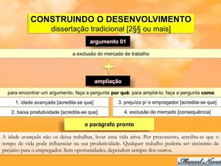CONSTRUINDO O DESENVOLVIMENTO
                      dissertação tradicional [2§§ ou mais]
                                        argumento 01

                                a exclusão do mercado de trabalho




                                           ampliação

  para encontrar um argumento, faça a pergunta por quê; para ampliá-lo, faça a pergunta como
     1. idade avançada [acredita-se que]           3. prejuízo p/ o empregador [acredita-se que]

    2. baixa produtividade [acredita-se que]           4. exclusão do mercado [consequência]

                                      o parágrafo pronto

A idade avançada não os deixa trabalhar, levar uma vida ativa. Por preconceito, acredita-se que o
tempo de vida pode influenciar na sua produtividade. Qualquer trabalho poderia ser sinônimo de
prejuízo para o empregador. Sem oportunidades, dependem sempre dos outros.
 