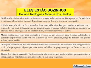 ELES ESTÃO SOZINHOS
                    Poliana Rodrigues Moreira dos Santos
Os idosos brasileiros vêm sofrendo intensamente com a discriminação. São segregados da sociedade
e vivem completamente à margem de qualquer plano de desenvolvimento e recolocação.
A idade avançada não os deixa trabalhar, levar uma vida ativa. Por preconceito, acredita-se que o
tempo de vida pode influenciar na sua produtividade. Qualquer trabalho poderia ser sinônimo de
prejuízo para o empregador. Sem oportunidades, dependem sempre dos outros.
Muitas famílias não veem com satisfação a presença de um idoso em casa. A saúde debilitada e a
constante dependência fazem com que o número de idosos em asilos, longe das famílias, seja grande:
sofrem com a solidão.
Os órgãos competentes não têm projetos de recolocação do idoso na sociedade. São marginalizados
e não têm perspectiva alguma por não serem incluídos em programas que os façam recuperar a
dignidade.
Diante disso, faz-se necessário dar importância, não somente em teorias sociais e governamentais, a
uma parcela da população que está crescendo e a cada dia é esquecida.
 