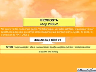 PROPOSTA
                                                 ufop 2006-2
No futuro vai ter muito mais gente. Vai faltar água, vai faltar petróleo. O petróleo vai ser
substituído pela soja, os carros serão máquinas que pensam por si. [João, 13 anos. In:
Comercial da FIAT, 2006.]

                                         discutindo o texto 01

     FUTURO = superpopulação + falta de recursos naturais [água] e energéticos [petróleo] + inteligência artificial

                                               [o locutor é uma criança]
 