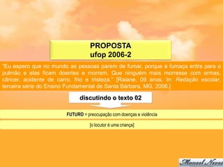 PROPOSTA
                                   ufop 2006-2
“Eu espero que no mundo as pessoas parem de fumar, porque a fumaça entra para o
pulmão e elas ficam doentes e morrem. Que ninguém mais morresse com armas,
câncer, acidente de carro, frio e tristeza.” [Raiane, 09 anos. In: Redação escolar,
terceira série do Ensino Fundamental de Santa Bárbara, MG, 2006.]

                              discutindo o texto 02

                        FUTURO = preocupação com doenças e violência

                                   [o locutor é uma criança]
 