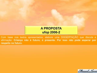 A PROPOSTA
                               ufop 2006-2
Com base nos textos apresentados, elabore uma DISSERTAÇÃO que discuta a
afirmação: Criança não é futuro, é presente. Por isso não pode esperar por
respeito no futuro.
 