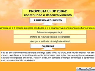 PROPOSTA UFOP 2006-2
                        construindo o desenvolvimento
                                  PRIMEIRO ARGUMENTO


acredita-se q é preciso preparar condições p q a criança viva num mundo melhor no futuro.
                                     Fala-se em superpopulação

                              em falta de recursos naturais e energéticos

                              doenças + violência + inteligência artificial

                                          na prática

 Fala-se em criar condições para que a criança possa viver, no futuro, num mundo melhor. Por isso
 mesmo, aventa-se a necessidade de se firmarem bases para evitar que se esgotem as reservas
 naturais e energéticas existentes. Fala-se, ainda, em combate a doenças endêmicas e epidêmicas
 e em um controle maior da violência.
 