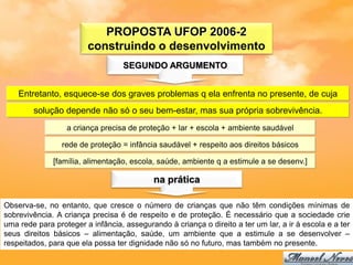 PROPOSTA UFOP 2006-2
                        construindo o desenvolvimento
                                   SEGUNDO ARGUMENTO


    Entretanto, esquece-se dos graves problemas q ela enfrenta no presente, de cuja
        solução depende não só o seu bem-estar, mas sua própria sobrevivência.
                  a criança precisa de proteção + lar + escola + ambiente saudável

                 rede de proteção = infância saudável + respeito aos direitos básicos

              [família, alimentação, escola, saúde, ambiente q a estimule a se desenv.]

                                            na prática

Observa-se, no entanto, que cresce o número de crianças que não têm condições mínimas de
sobrevivência. A criança precisa é de respeito e de proteção. É necessário que a sociedade crie
uma rede para proteger a infância, assegurando à criança o direito a ter um lar, a ir à escola e a ter
seus direitos básicos – alimentação, saúde, um ambiente que a estimule a se desenvolver –
respeitados, para que ela possa ter dignidade não só no futuro, mas também no presente.
 