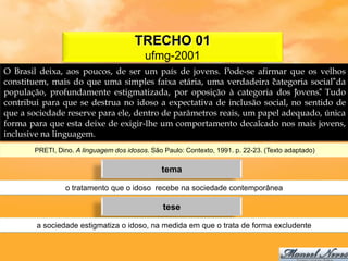 TRECHO 01
                                          ufmg-2001
O Brasil deixa, aos poucos, de ser um país de jovens. Pode-se afirmar que os velhos
constituem, mais do que uma simples faixa etária, uma verdadeira “ategoria social”da
                                                                    c
população, profundamente estigmatizada, por oposição à categoria dos “    jovens” Tudo
                                                                                .
contribui para que se destrua no idoso a expectativa de inclusão social, no sentido de
que a sociedade reserve para ele, dentro de parâmetros reais, um papel adequado, única
forma para que esta deixe de exigir-lhe um comportamento decalcado nos mais jovens,
inclusive na linguagem.
       PRETI, Dino. A linguagem dos idosos. São Paulo: Contexto, 1991. p. 22-23. (Texto adaptado)

                                               tema

                o tratamento que o idoso recebe na sociedade contemporânea

                                                tese

        a sociedade estigmatiza o idoso, na medida em que o trata de forma excludente
 