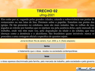 TRECHO 02
                                            ufmg-2001
Eles estão por aí, vagando pelas grandes cidades, catando a sobrevivência nas portas de
restaurantes ou nas latas de lixo. Dormem sobre o papelão. Esmolam nas portas das
igrejas. De tão presentes no cotidiano, nem são mais notados. São os velhos de rua,
jogados ao relento por famílias que os rejeitam – pela ausência delas –pelo mercado de
                                                 ou                   ,
trabalho, onde não têm mais vez, pela degradação da idade e da solidão, que traz
doenças como a demência e o alcoolismo. São brasileiros quase invisíveis: nunca se
procedeu a uma contagem oficial e específica de quantos sejam.
                    Jornal do Brasil. Rio de Janeiro, 4 jun. 2000. p. 4. (Texto adaptado)

                                                 tema

                 o tratamento que o idoso recebe na sociedade contemporânea

                                                  tese

o idoso aparece discriminado pela família, pelo mercado de trabalho, pela sociedade e pelo governo
 