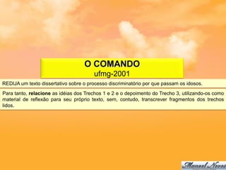 O COMANDO
                                       ufmg-2001
REDIJA um texto dissertativo sobre o processo discriminatório por que passam os idosos.
Para tanto, relacione as idéias dos Trechos 1 e 2 e o depoimento do Trecho 3, utilizando-os como
material de reflexão para seu próprio texto, sem, contudo, transcrever fragmentos dos trechos
lidos.
 