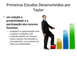 Primeiros Estudos Desenvolvidos por
                 Taylor
• em relação a
  produtividade e a
  participação dos recursos
  humanos
   – estabelecia a coparticipação entre
     o capital e o trabalho, cujo
     resultado refletirá em menores
     custos, salários mais elevados e,
     principalmente, em aumentos de
     níveis de produtividade.
 