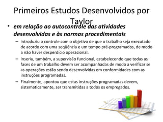 Primeiros Estudos Desenvolvidos por
•
                        Taylor atividades
    em relação ao autocontrole das
    desenvolvidas e às normas procedimentais
    – introduziu o controle com o objetivo de que o trabalho seja executado
      de acordo com uma seqüência e um tempo pré-programados, de modo
      a não haver desperdício operacional.
    – Inseriu, também, a supervisão funcional, estabelecendo que todas as
      fases de um trabalho devem ser acompanhadas de modo a verificar se
      as operações estão sendo desenvolvidas em conformidades com as
      instruções programadas.
    – Finalmente, apontou que estas instruções programadas devem,
      sistematicamente, ser transmitidas a todos os empregados.
 