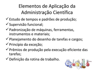 Elementos de Aplicação da
        Administração Científica
 Estudo de tempos e padrões de produção;
 Supervisão funcional;
 Padronização de máquinas, ferramentas,
  instrumentos e materiais;
 Planejamento do desenho de tarefas e cargos;
 Princípio da exceção;
 Prêmios de produção pela execução eficiente das
  tarefas;
 Definição da rotina de trabalho.
 