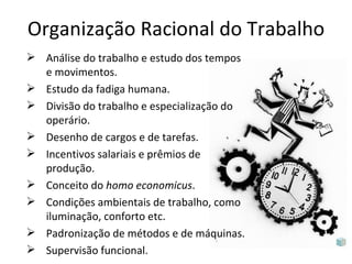 Organização Racional do Trabalho
 Análise do trabalho e estudo dos tempos
  e movimentos.
 Estudo da fadiga humana.
 Divisão do trabalho e especialização do
  operário.
 Desenho de cargos e de tarefas.
 Incentivos salariais e prêmios de
  produção.
 Conceito do homo economicus.
 Condições ambientais de trabalho, como
  iluminação, conforto etc.
 Padronização de métodos e de máquinas.
 Supervisão funcional.
 