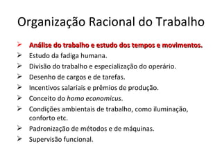 Organização Racional do Trabalho
 Análise do trabalho e estudo dos tempos e movimentos.
 Estudo da fadiga humana.
 Divisão do trabalho e especialização do operário.
 Desenho de cargos e de tarefas.
 Incentivos salariais e prêmios de produção.
 Conceito do homo economicus.
 Condições ambientais de trabalho, como iluminação,
  conforto etc.
 Padronização de métodos e de máquinas.
 Supervisão funcional.
 