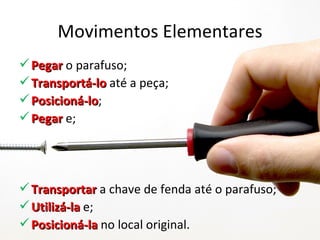 Movimentos Elementares
 Pegar o parafuso;
 Transportá-lo até a peça;
 Posicioná-lo;
  Posicioná-lo
 Pegar e;




 Transportar a chave de fenda até o parafuso;
 Utilizá-la e;
 Posicioná-la no local original.
 