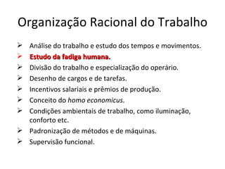 Organização Racional do Trabalho
 Análise do trabalho e estudo dos tempos e movimentos.
 Estudo da fadiga humana.
 Divisão do trabalho e especialização do operário.
 Desenho de cargos e de tarefas.
 Incentivos salariais e prêmios de produção.
 Conceito do homo economicus.
 Condições ambientais de trabalho, como iluminação,
  conforto etc.
 Padronização de métodos e de máquinas.
 Supervisão funcional.
 
