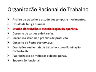Organização Racional do Trabalho
 Análise do trabalho e estudo dos tempos e movimentos.
 Estudo da fadiga humana.
 Divisão do trabalho e especialização do operário.
 Desenho de cargos e de tarefas.
 Incentivos salariais e prêmios de produção.
 Conceito do homo economicus.
 Condições ambientais de trabalho, como iluminação,
  conforto etc.
 Padronização de métodos e de máquinas.
 Supervisão funcional.
 