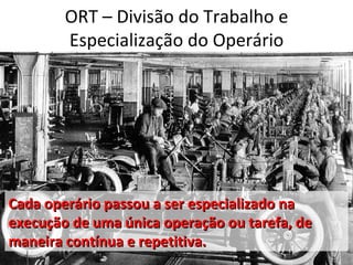 ORT – Divisão do Trabalho e
        Especialização do Operário




Cada operário passou a ser especializado na
execução de uma única operação ou tarefa, de
maneira contínua e repetitiva.
 