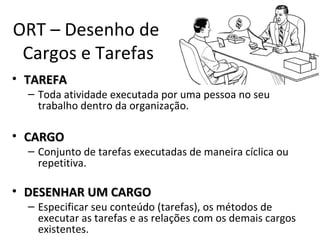 ORT – Desenho de
 Cargos e Tarefas
• TAREFA
  – Toda atividade executada por uma pessoa no seu
    trabalho dentro da organização.

• CARGO
  – Conjunto de tarefas executadas de maneira cíclica ou
    repetitiva.

• DESENHAR UM CARGO
  – Especificar seu conteúdo (tarefas), os métodos de
    executar as tarefas e as relações com os demais cargos
    existentes.
 
