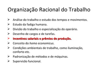 Organização Racional do Trabalho
 Análise do trabalho e estudo dos tempos e movimentos.
 Estudo da fadiga humana.
 Divisão do trabalho e especialização do operário.
 Desenho de cargos e de tarefas.
 Incentivos salariais e prêmios de produção.
 Conceito do homo economicus.
 Condições ambientais de trabalho, como iluminação,
  conforto etc.
 Padronização de métodos e de máquinas.
 Supervisão funcional.
 