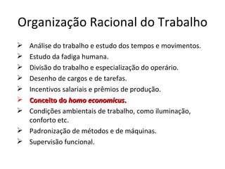 Organização Racional do Trabalho
 Análise do trabalho e estudo dos tempos e movimentos.
 Estudo da fadiga humana.
 Divisão do trabalho e especialização do operário.
 Desenho de cargos e de tarefas.
 Incentivos salariais e prêmios de produção.
 Conceito do homo economicus.
 Condições ambientais de trabalho, como iluminação,
  conforto etc.
 Padronização de métodos e de máquinas.
 Supervisão funcional.
 