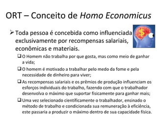 ORT – Conceito de Homo Economicus
 Toda pessoa é concebida como influenciada
  exclusivamente por recompensas salariais,
  econômicas e materiais.
   O Homem não trabalha por que gosta, mas como meio de ganhar
    a vida;
   O homem é motivado a trabalhar pelo medo da fome e pela
    necessidade de dinheiro para viver;
   As recompensas salariais e os prêmios de produção influenciam os
    esforços individuais do trabalho, fazendo com que o trabalhador
    desenvolva o máximo que suportar fisicamente para ganhar mais;
   Uma vez selecionado científicamente o trabalhador, ensinado o
    método de trabalho e condicionada sua remuneração à eficiência,
    este passaria a produzir o máximo dentro de sua capacidade física.
 