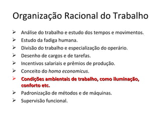 Organização Racional do Trabalho
 Análise do trabalho e estudo dos tempos e movimentos.
 Estudo da fadiga humana.
 Divisão do trabalho e especialização do operário.
 Desenho de cargos e de tarefas.
 Incentivos salariais e prêmios de produção.
 Conceito do homo economicus.
 Condições ambientais de trabalho, como iluminação,
  conforto etc.
 Padronização de métodos e de máquinas.
 Supervisão funcional.
 