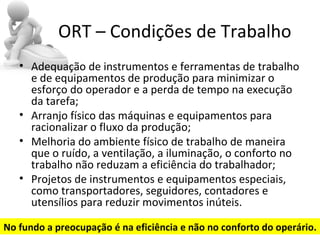 ORT – Condições de Trabalho
   • Adequação de instrumentos e ferramentas de trabalho
     e de equipamentos de produção para minimizar o
     esforço do operador e a perda de tempo na execução
     da tarefa;
   • Arranjo físico das máquinas e equipamentos para
     racionalizar o fluxo da produção;
   • Melhoria do ambiente físico de trabalho de maneira
     que o ruído, a ventilação, a iluminação, o conforto no
     trabalho não reduzam a eficiência do trabalhador;
   • Projetos de instrumentos e equipamentos especiais,
     como transportadores, seguidores, contadores e
     utensílios para reduzir movimentos inúteis.

No fundo a preocupação é na eficiência e não no conforto do operário.
 